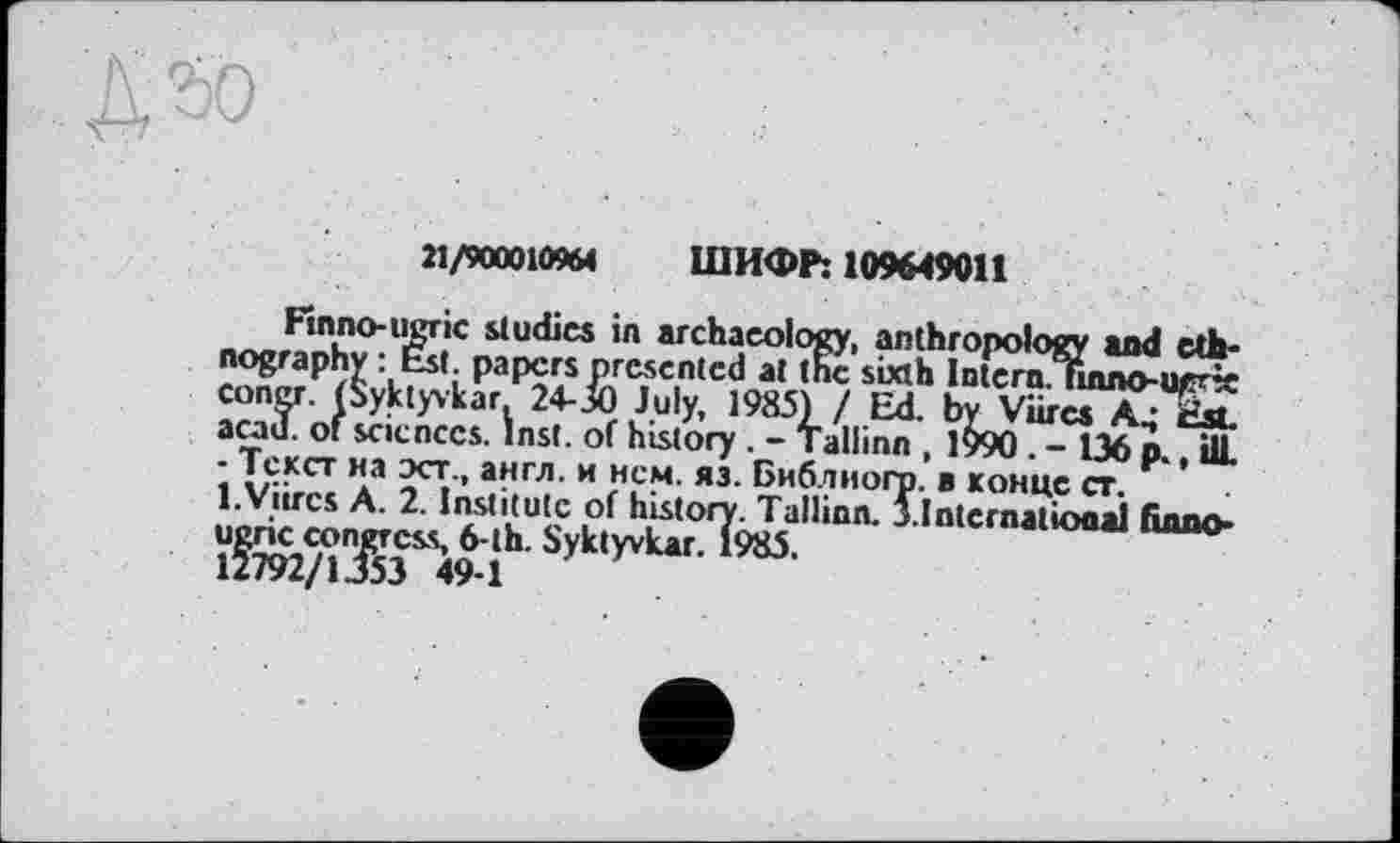 ﻿21/900010964 ШИФР: 109649011
Flnno-ugric studies in archaeology, anthropology and ethnography : Est. papers presented at the sixth Intern.Tinno-urr~ congr. (Syktyvkar. 24-30 July, 1985Ï / Ed. by Viires A ; ru acad. of sciences. Inst, of history . - Tallinn , l^>90 . - 136 p., ill ‘ Текст на эст-« англ, и нем. яз. Библиогр. в конце ст.
1.Viires А. 2. Institute of history. Tallinn. 5.International бппо-ugric confess 6-th. Syk,yvlt"' 1985.